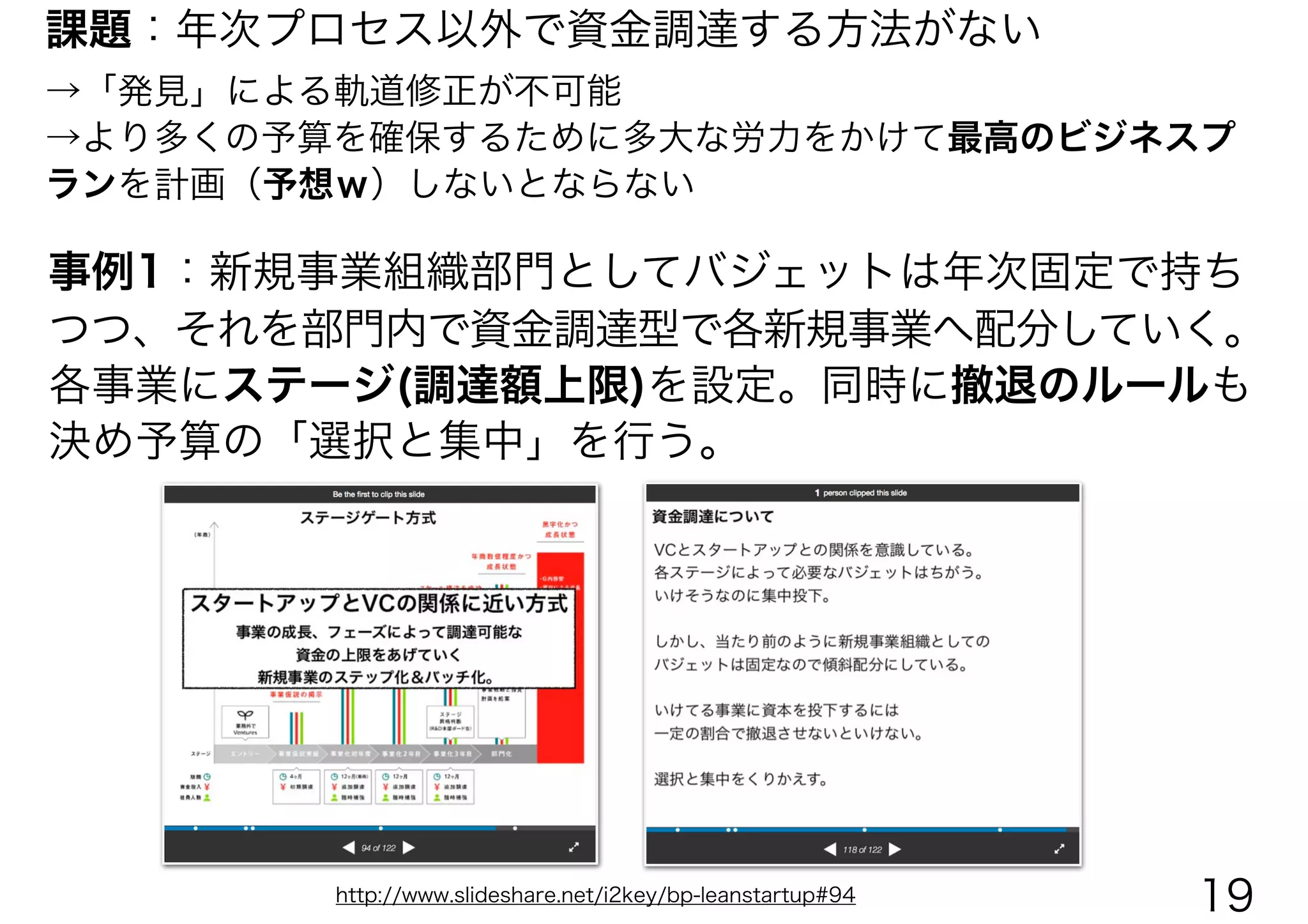 課題：年次プロセス以外で資金調達する方法がない
→「発見」による軌道修正が不可能
→より多くの予算を確保するために多大な労力をかけて最高のビジネスプ
ランを計画（予想ｗ）しないとならない
事例1：新規事業組織部門としてバジェットは年次固定で持ち
つつ、それを部門内で資金調達型で各新規事業へ配分していく。
各事業にステージ(調達額上限)を設定。同時に撤退のルールも
決め予算の「選択と集中」を行う。
http://www.slideshare.net/i2key/bp-leanstartup#94 19
 