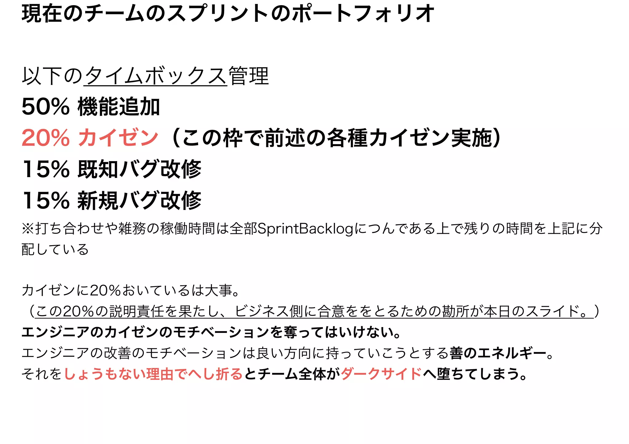 現在のチームのスプリントのポートフォリオ
以下のタイムボックス管理
50% 機能追加
20% カイゼン（この枠で前述の各種カイゼン実施）
15% 既知バグ改修
15% 新規バグ改修
※打ち合わせや雑務の稼働時間は全部SprintBacklogにつんである上で残りの時間を上記に分
配している
カイゼンに20％おいているは大事。
（この20％の説明責任を果たし、ビジネス側に合意ををとるための勘所が本日のスライド。）
エンジニアのカイゼンのモチベーションを奪ってはいけない。
エンジニアの改善のモチベーションは良い方向に持っていこうとする善のエネルギー。
それをしょうもない理由でへし折るとチーム全体がダークサイドへ堕ちてしまう。
 