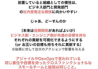 放置していると組織としての慣性は、
ビジネス部門と開発部門
の社内受発注な関係に向かいやすい
じゃあ、どーすんのか
（本来は信頼関係があればよいが）
ビジネス側・エンジニア側が共通の目標を持ち
それぞれの貢献を可視化できるようにする
（or お互いの目標も持ちそれに貢献する）
※結果に対して自分のアクションで影響を与える
アジャイルやDevOpsで言われている
同じ責任や目標を持ったクロスファンクショナルな
スモールチームと結局は同じこと。
 