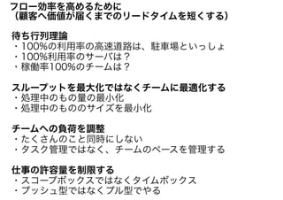 待ち行列理論
・100%の利用率の高速道路は、駐車場といっしょ
・100%利用率のサーバは？
・稼働率100%のチームは？
スループットを最大化ではなくチームに最適化する
・処理中のもの量の最小化
・処理中のもののサイズを最小化
チームへの負荷を調整
・たくさんのこと同時にしない
・タスク管理ではなく、チームのペースを管理する
仕事の許容量を制限する
・スコープボックスではなくタイムボックス
・プッシュ型ではなくプル型でやる
フロー効率を高めるために
（顧客へ価値が届くまでのリードタイムを短くする）
 