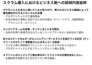 スクラム導入におけるビジネス側への説明内容抜粋
やりたいことが永久に湧いてくると思うので、得られるビジネス価値によって
優先順位付けするメカニズムが必要
・プロダクトバックログ運用開始
・状況の変化に柔軟に対応するための仕組み（トレードオフ、2週間開発）
　・プランニング、スプリント
エンジニアチームの成果・やっていることを可視化
・全体の定例で毎週予定されているリリースプランを少し未来分まで提示
色々なステークホルダーがエンジニアリーダーにタスクを投げてくる状況（テッ
クリードがチケット差配屋さんになること）の脱却
・ビジネス側と開発側のコミュニケーションチャネルを人ではなく、
　プロダクトバックログ＆プランニングという場に変更。
スプリントのエンジニア工数比率のポートフォリオの合意形成をしたい。
・各種施策を実施するためのカイゼン枠を確保。
 