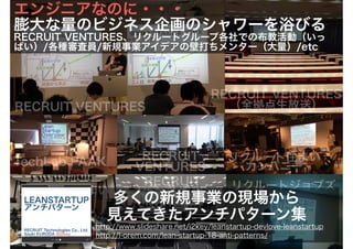リクルートジョブズリクルート住まい
カンパニー
リクルート住まい
カンパニー
RECRUIT
VENTURESTechLab PAAK
RECRUIT
VENTURES
RECRUIT VENTURES
RECRUIT VENTURES
（全拠点生放送）
http://www.slideshare.net/i2key/leanstartup-devlove-leanstartup
http://l-orem.com/lean-startup-18-anti-patterns/
多くの新規事業の現場から
見えてきたアンチパターン集
エンジニアなのに・・・
膨大な量のビジネス企画のシャワーを浴びる
RECRUIT VENTURES、リクルートグループ各社での布教活動（いっ
ぱい）/各種審査員/新規事業アイデアの壁打ちメンター（大量）/etc
 