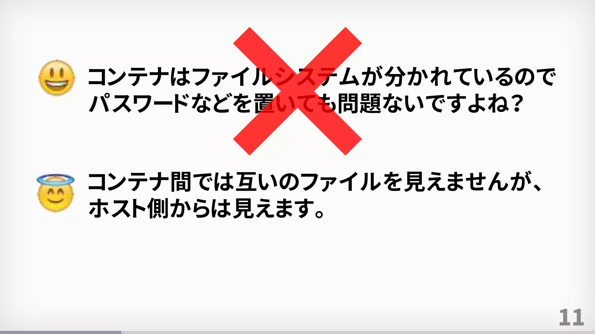 11
コンテナはファイルシステムが分かれているので
パスワードなどを置いても問題ないですよね？
コンテナ間では互いのファイルを見えませんが、
ホスト側からは見えます。
 
