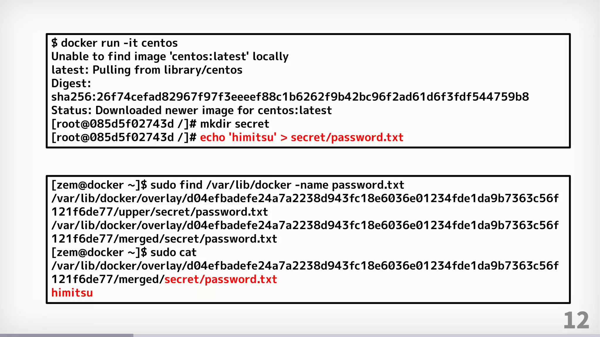 12
$ docker run -it centos
Unable to find image 'centos:latest' locally
latest: Pulling from library/centos
Digest:
sha256:26f74cefad82967f97f3eeeef88c1b6262f9b42bc96f2ad61d6f3fdf544759b8
Status: Downloaded newer image for centos:latest
[root@085d5f02743d /]# mkdir secret
[root@085d5f02743d /]# echo 'himitsu' > secret/password.txt
[zem@docker ~]$ sudo find /var/lib/docker -name password.txt
/var/lib/docker/overlay/d04efbadefe24a7a2238d943fc18e6036e01234fde1da9b7363c56f
121f6de77/upper/secret/password.txt
/var/lib/docker/overlay/d04efbadefe24a7a2238d943fc18e6036e01234fde1da9b7363c56f
121f6de77/merged/secret/password.txt
[zem@docker ~]$ sudo cat
/var/lib/docker/overlay/d04efbadefe24a7a2238d943fc18e6036e01234fde1da9b7363c56f
121f6de77/merged/secret/password.txt
himitsu
 