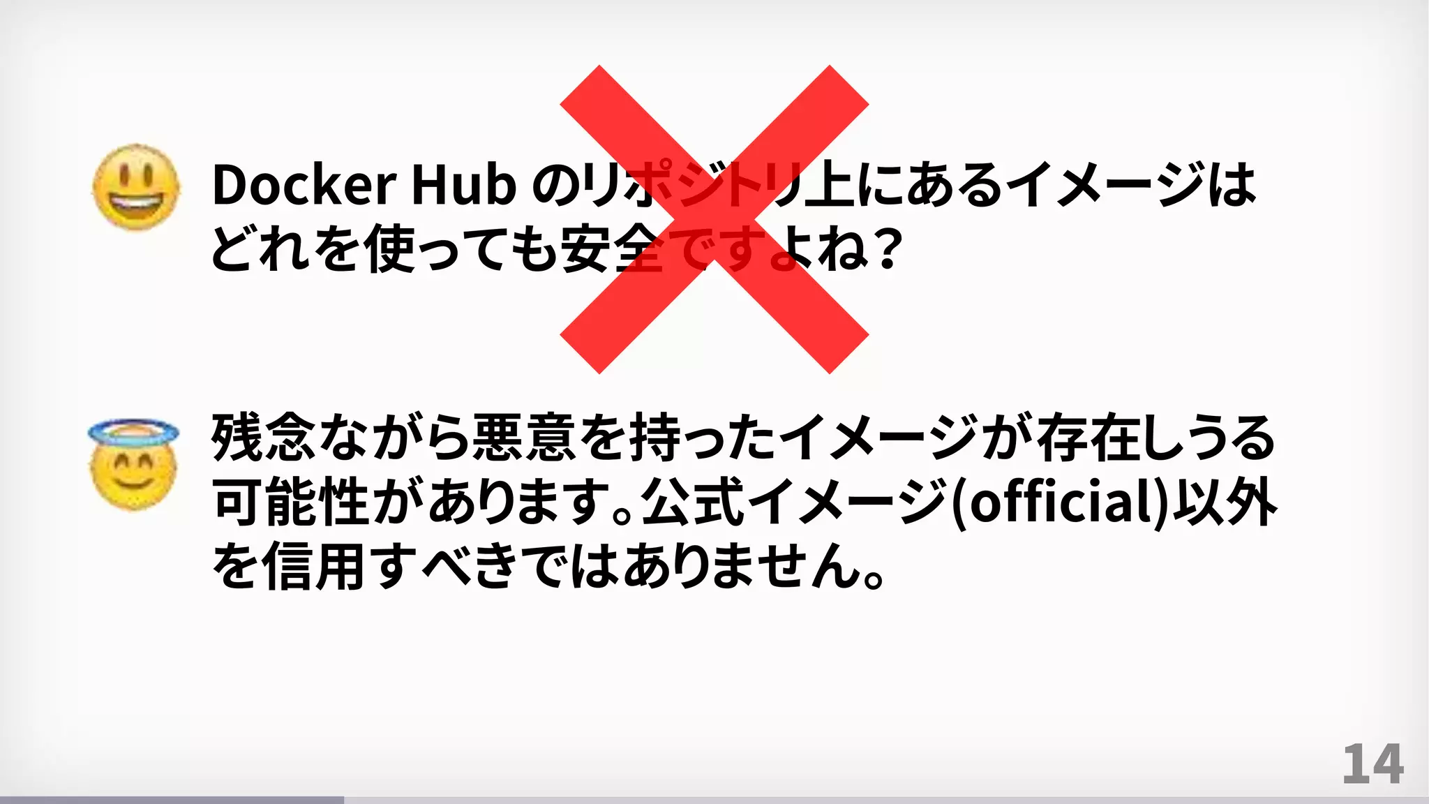 14
Docker Hub のリポジトリ上にあるイメージは
どれを使っても安全ですよね？
残念ながら悪意を持ったイメージが存在しうる
可能性があります。公式イメージ(official)以外
を信用すべきではありません。
 