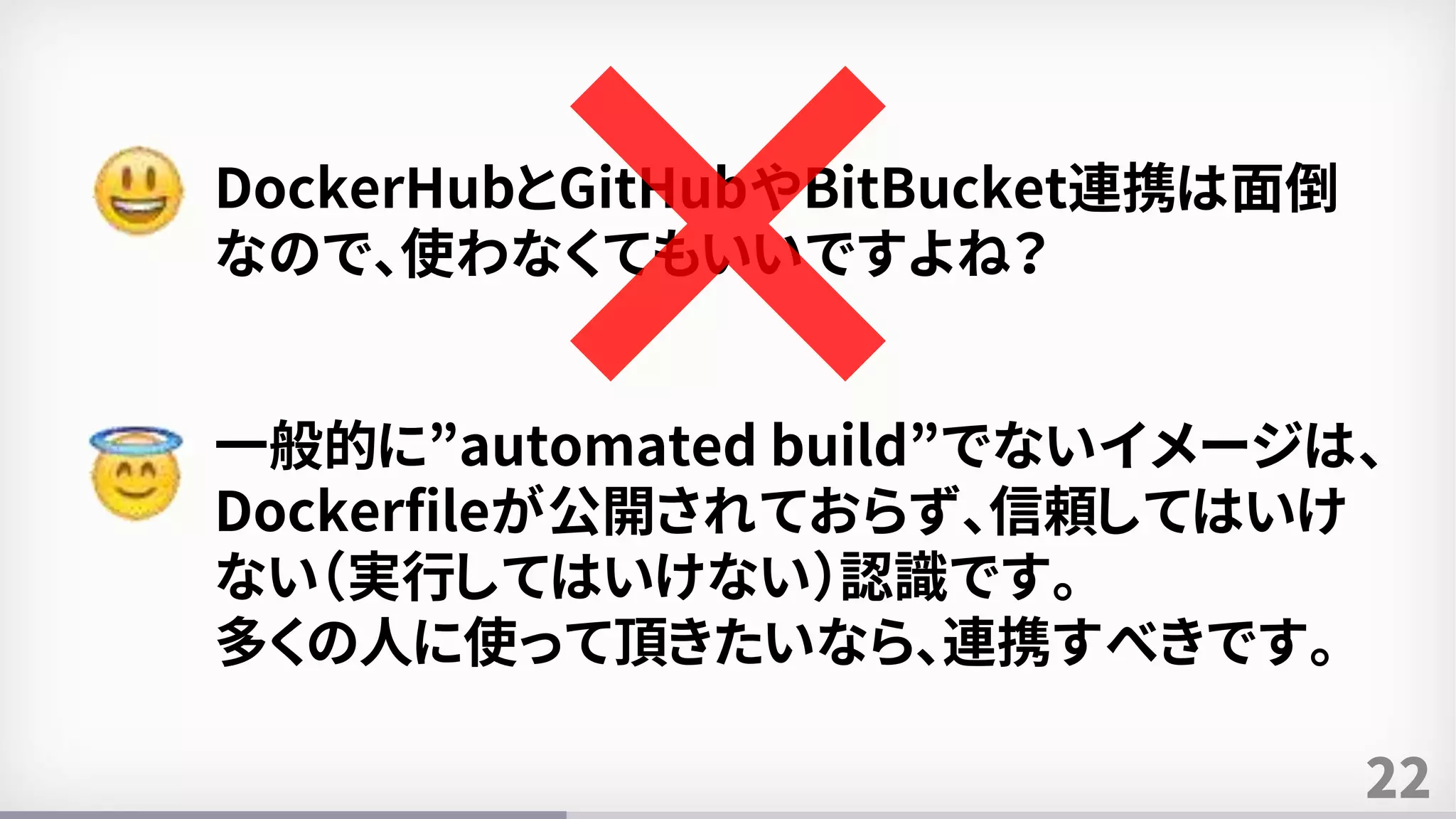 22
DockerHubとGitHubやBitBucket連携は面倒
なので、使わなくてもいいですよね？
一般的に”automated build”でないイメージは、
Dockerfileが公開されておらず、信頼してはいけ
ない（実行してはいけない）認識です。
多くの人に使って頂きたいなら、連携すべきです。
 