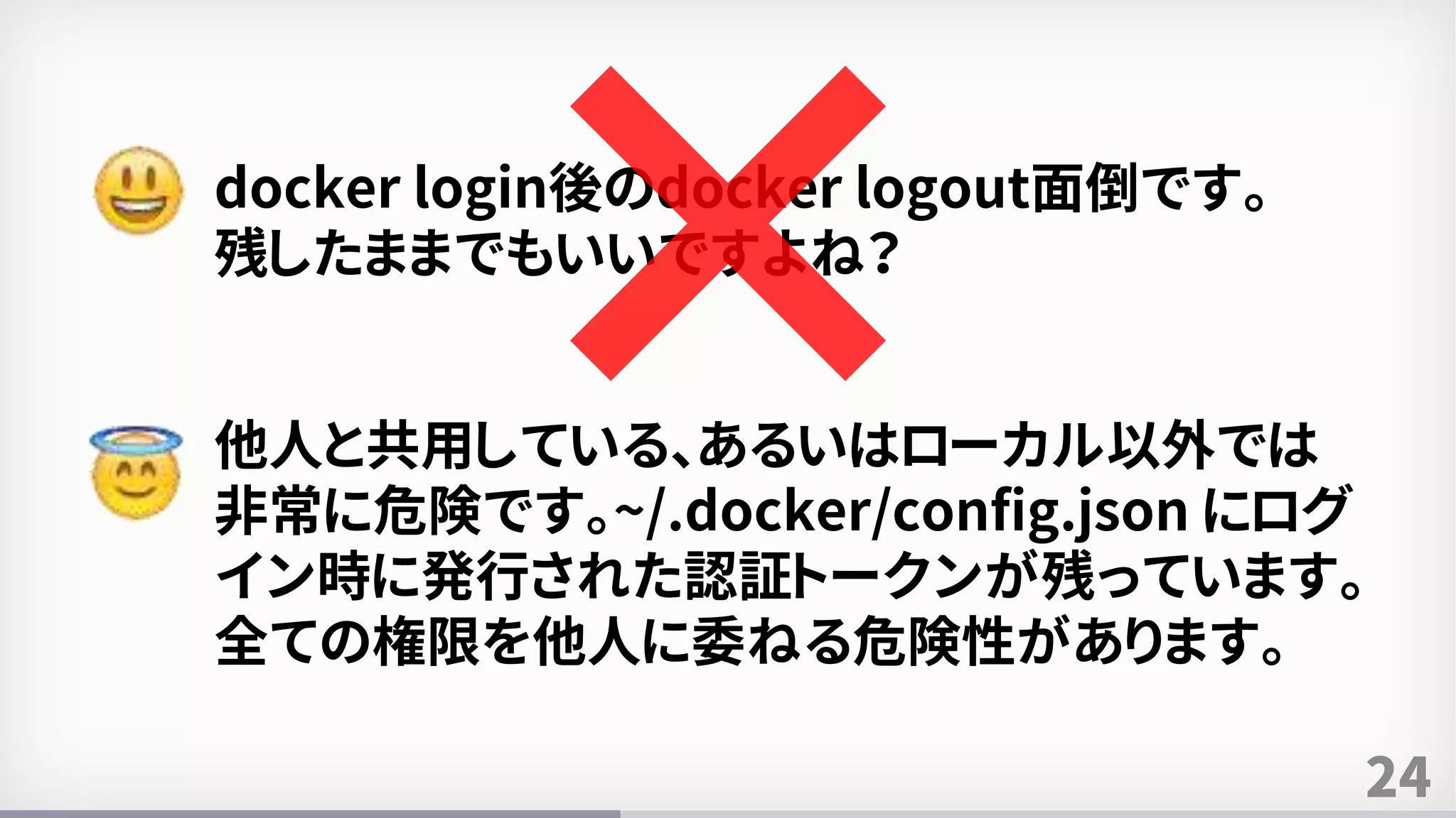 24
docker login後のdocker logout面倒です。
残したままでもいいですよね？
他人と共用している、あるいはローカル以外では
非常に危険です。~/.docker/config.json にログ
イン時に発行された認証トークンが残っています。
全ての権限を他人に委ねる危険性があります。
 
