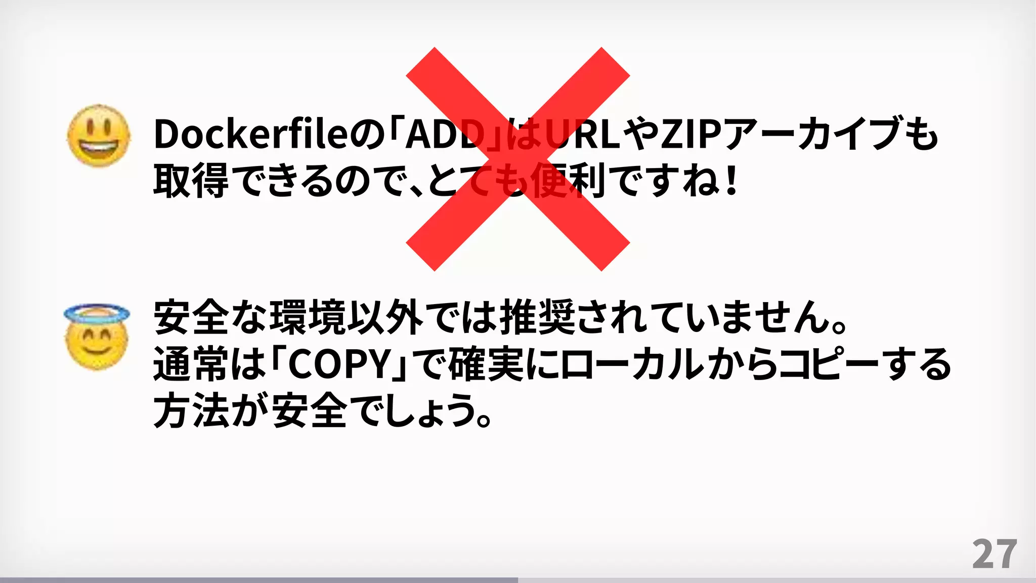 27
Dockerfileの「ADD」はURLやZIPアーカイブも
取得できるので、とても便利ですね！
安全な環境以外では推奨されていません。
通常は「COPY」で確実にローカルからコピーする
方法が安全でしょう。
 
