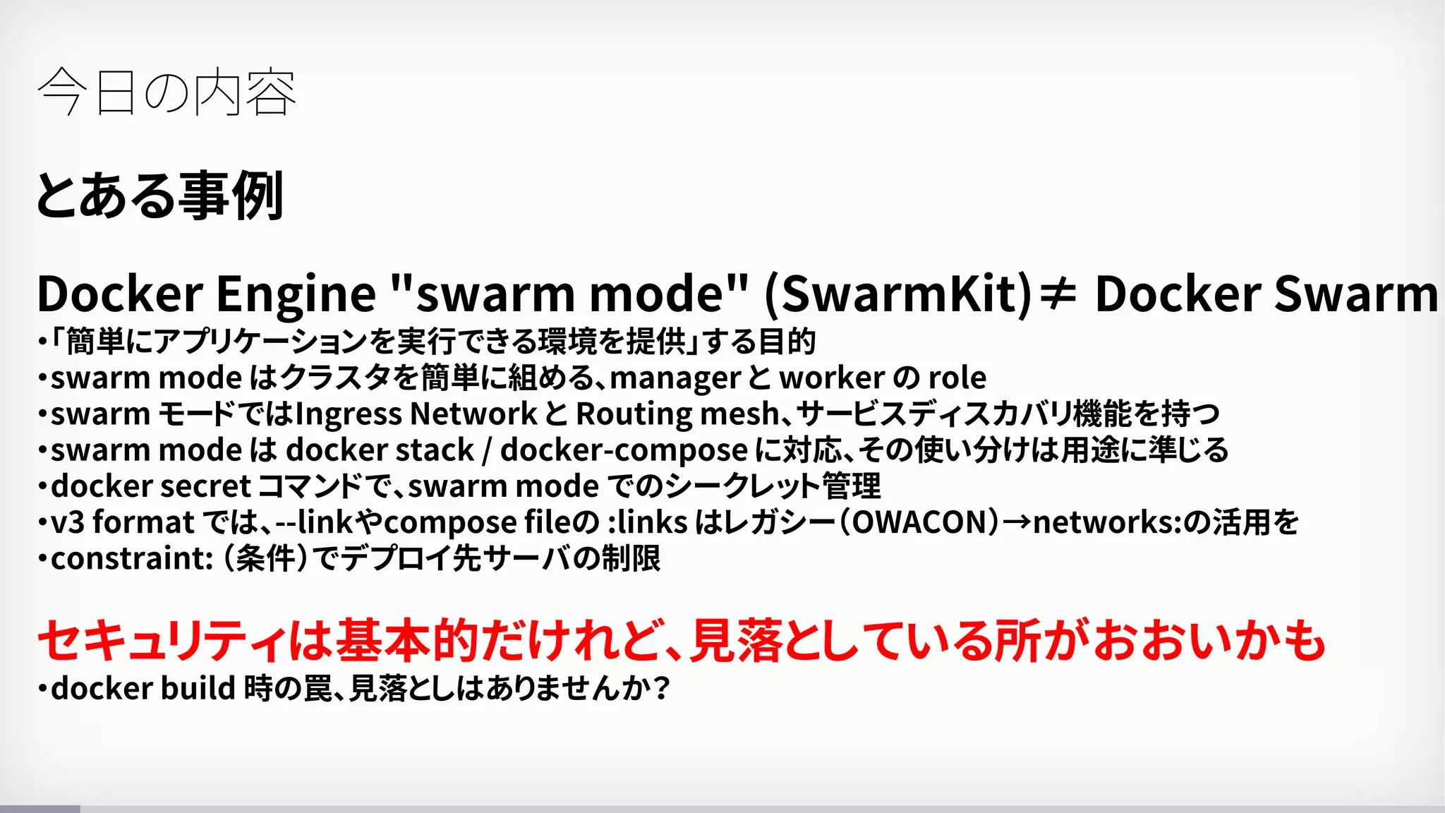 とある事例
Docker Engine "swarm mode" (SwarmKit)≠ Docker Swarm
・「簡単にアプリケーションを実行できる環境を提供」する目的
・swarm mode はクラスタを簡単に組める、manager と worker の role
・swarm モードではIngress Network と Routing mesh、サービスディスカバリ機能を持つ
・swarm mode は docker stack / docker-compose に対応、その使い分けは用途に準じる
・docker secret コマンドで、swarm mode でのシークレット管理
・v3 format では、--linkやcompose fileの :links はレガシー（OWACON）→networks:の活用を
・constraint: （条件）でデプロイ先サーバの制限
セキュリティは基本的だけれど、見落としている所がおおいかも
・docker build 時の罠、見落としはありませんか？
今日の内容
 