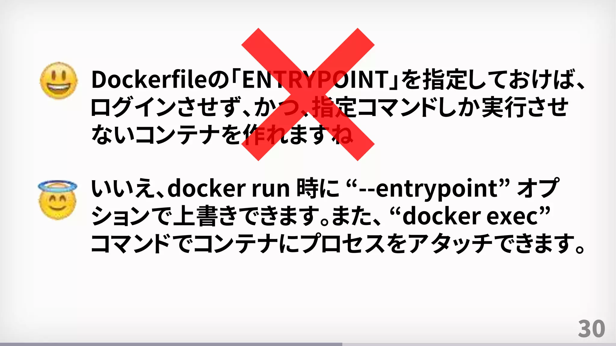 30
Dockerfileの「ENTRYPOINT」を指定しておけば、
ログインさせず、かつ、指定コマンドしか実行させ
ないコンテナを作れますね
いいえ、docker run 時に “--entrypoint” オプ
ションで上書きできます。また、 “docker exec”
コマンドでコンテナにプロセスをアタッチできます。
 