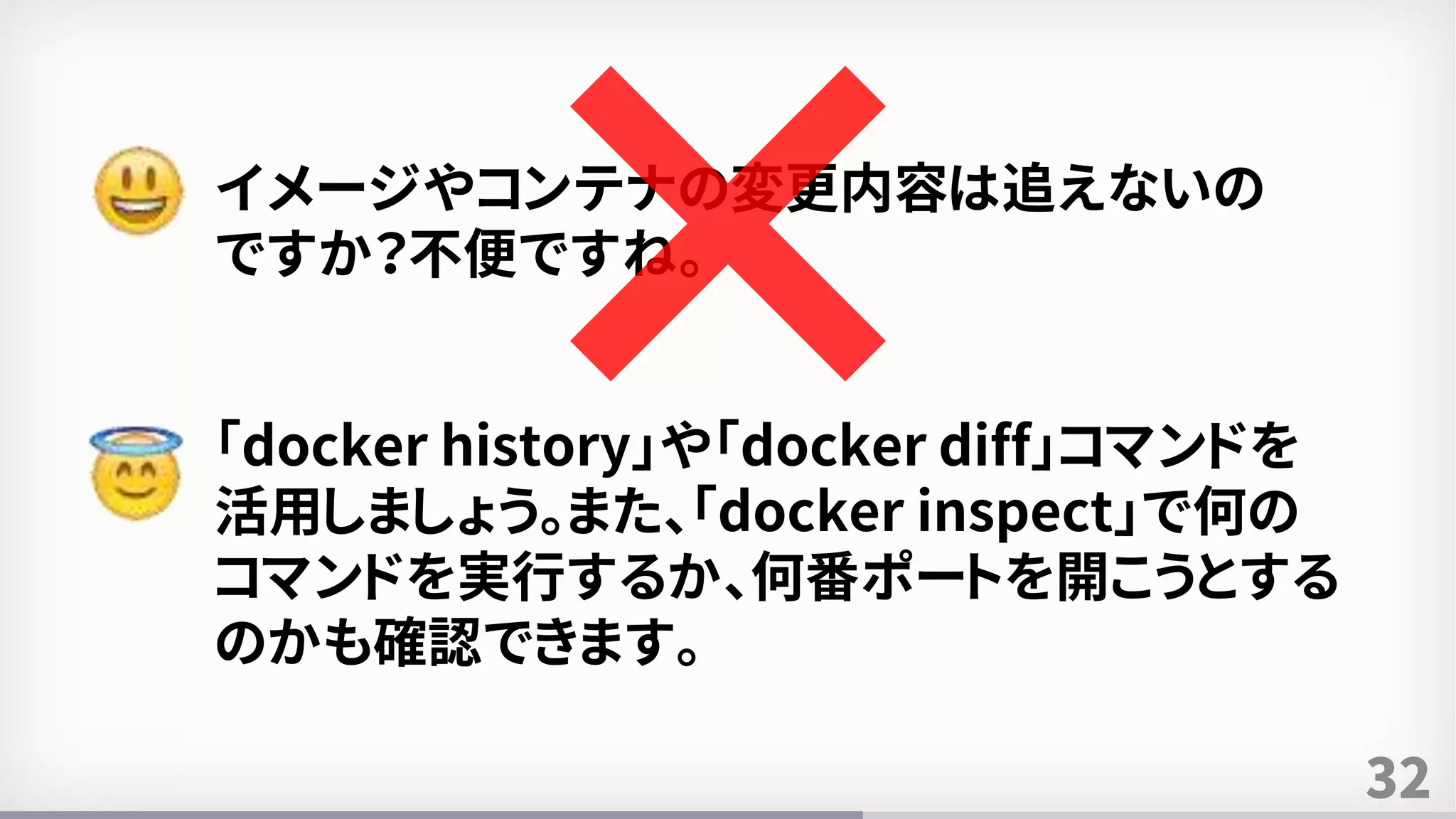 32
イメージやコンテナの変更内容は追えないの
ですか？不便ですね。
「docker history」や「docker diff」コマンドを
活用しましょう。また、「docker inspect」で何の
コマンドを実行するか、何番ポートを開こうとする
のかも確認できます。
 