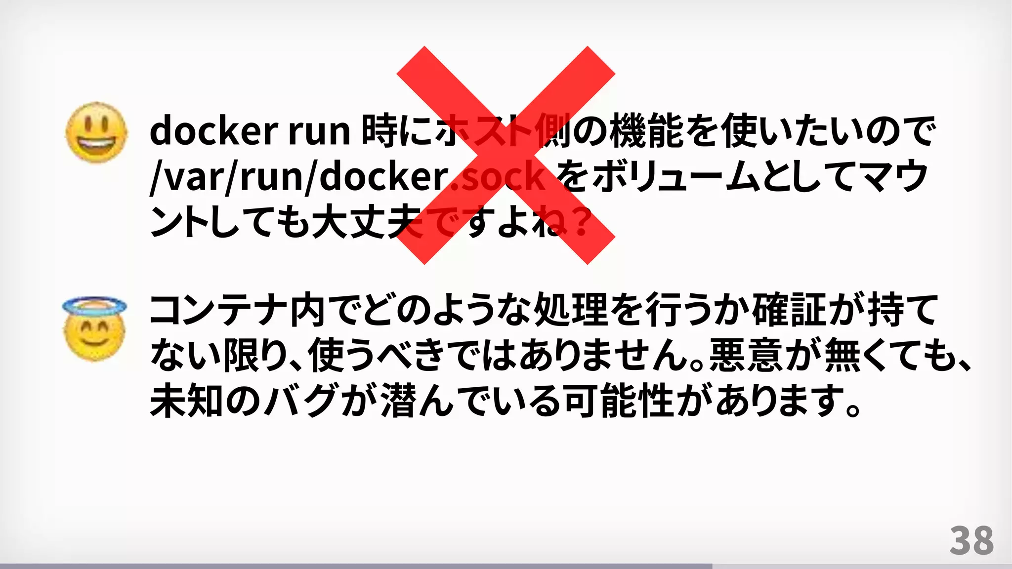 38
docker run 時にホスト側の機能を使いたいので
/var/run/docker.sock をボリュームとしてマウ
ントしても大丈夫ですよね？
コンテナ内でどのような処理を行うか確証が持て
ない限り、使うべきではありません。悪意が無くても、
未知のバグが潜んでいる可能性があります。
 
