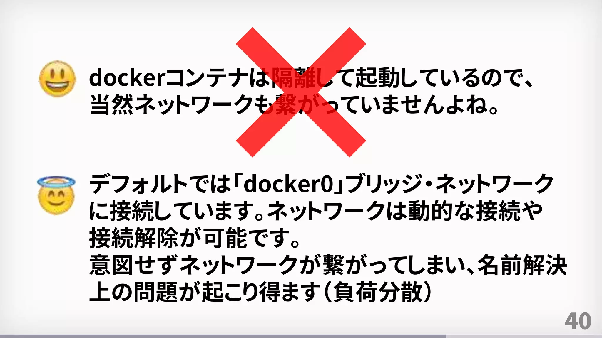 40
dockerコンテナは隔離して起動しているので、
当然ネットワークも繋がっていませんよね。
デフォルトでは「docker0」ブリッジ・ネットワーク
に接続しています。ネットワークは動的な接続や
接続解除が可能です。
意図せずネットワークが繋がってしまい、名前解決
上の問題が起こり得ます（負荷分散）
 