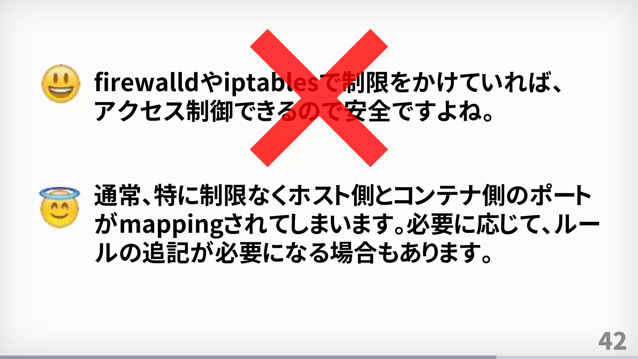 42
firewalldやiptablesで制限をかけていれば、
アクセス制御できるので安全ですよね。
通常、特に制限なくホスト側とコンテナ側のポート
がmappingされてしまいます。必要に応じて、ルー
ルの追記が必要になる場合もあります。
 