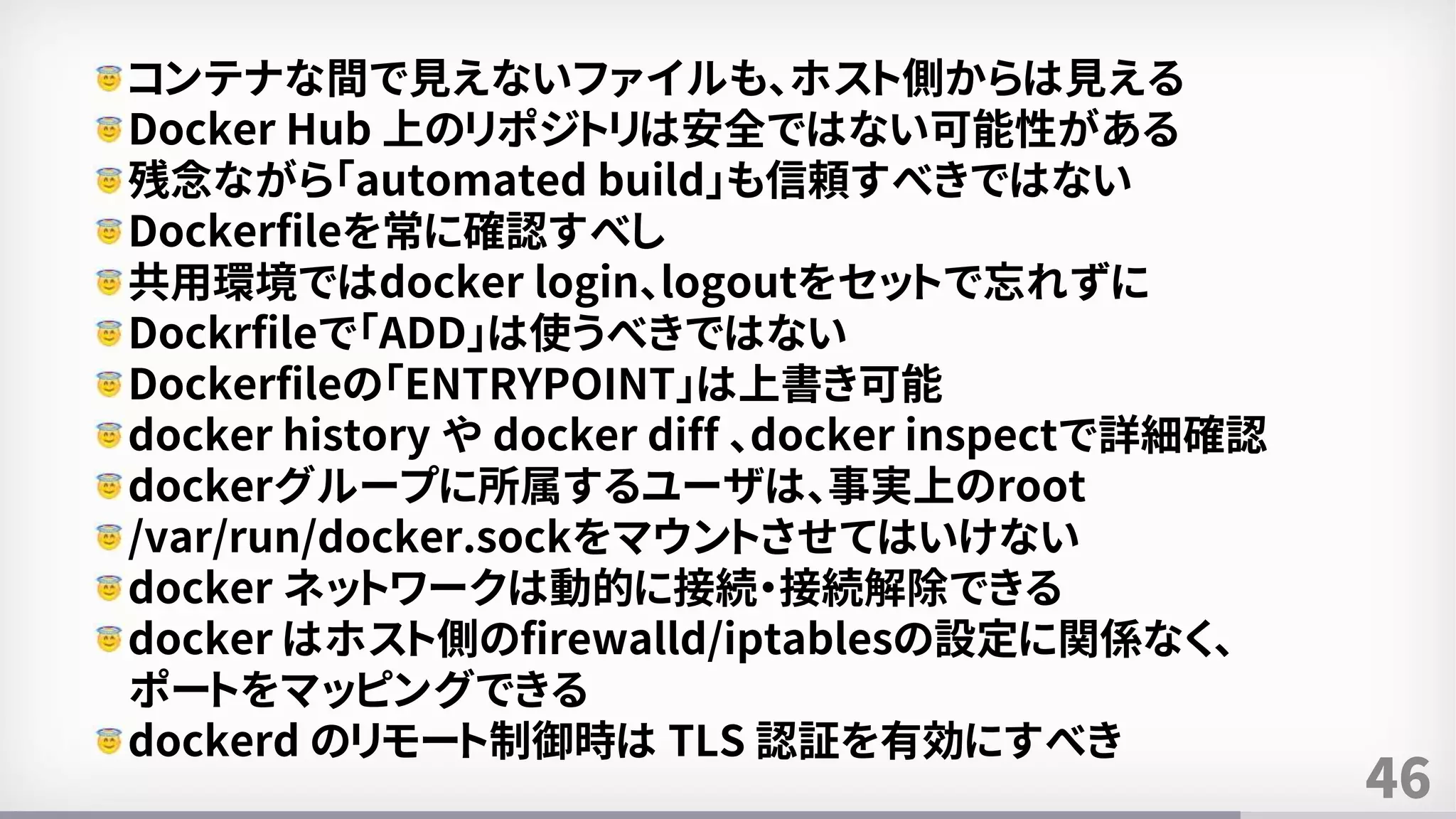 46
コンテナな間で見えないファイルも、ホスト側からは見える
Docker Hub 上のリポジトリは安全ではない可能性がある
残念ながら「automated build」も信頼すべきではない
Dockerfileを常に確認すべし
共用環境ではdocker login、logoutをセットで忘れずに
Dockrfileで「ADD」は使うべきではない
Dockerfileの「ENTRYPOINT」は上書き可能
docker history や docker diff 、docker inspectで詳細確認
dockerグループに所属するユーザは、事実上のroot
/var/run/docker.sockをマウントさせてはいけない
docker ネットワークは動的に接続・接続解除できる
docker はホスト側のfirewalld/iptablesの設定に関係なく、
ポートをマッピングできる
dockerd のリモート制御時は TLS 認証を有効にすべき
 