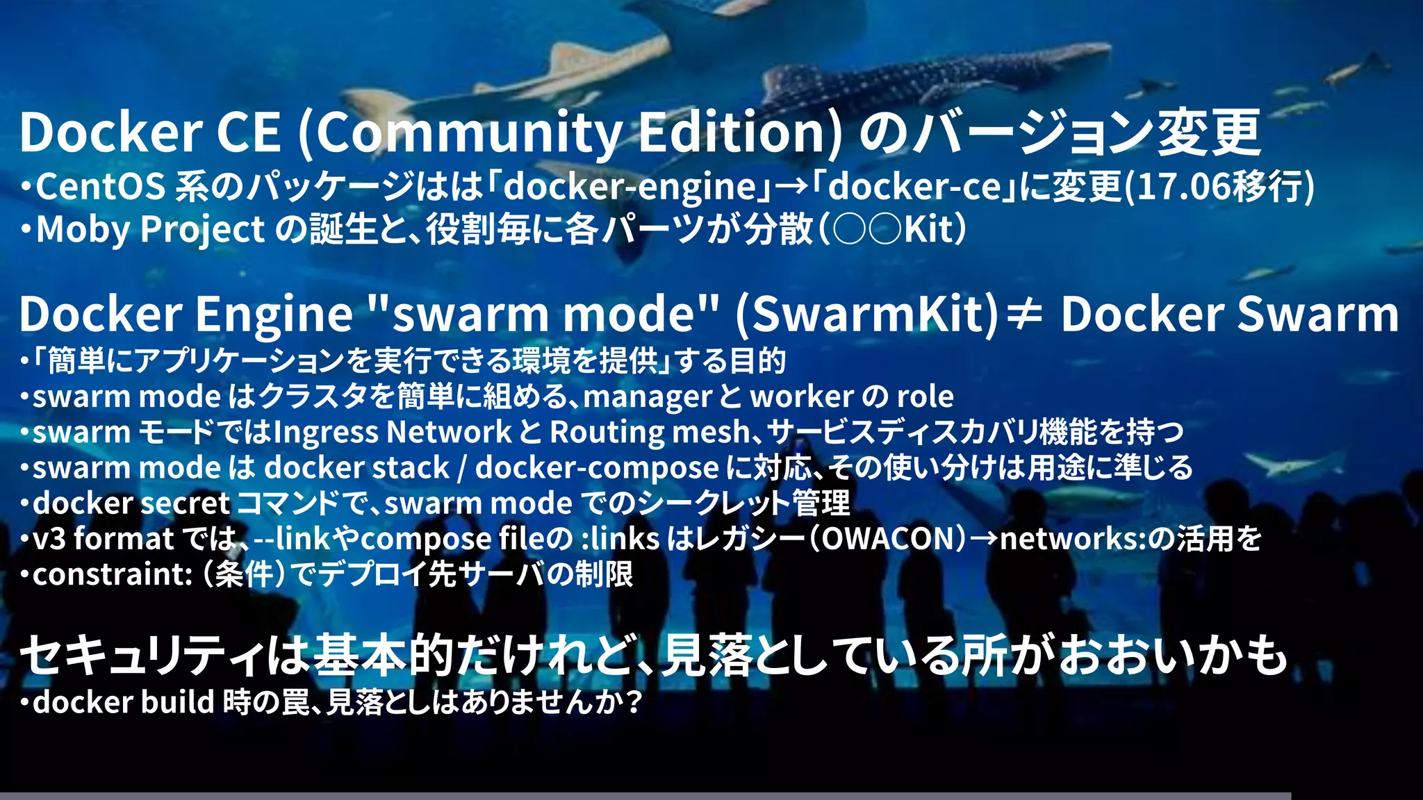 Docker CE (Community Edition) のバージョン変更
・CentOS 系のパッケージはは「docker-engine」→「docker-ce」に変更(17.06移行)
・Moby Project の誕生と、役割毎に各パーツが分散（○○Kit）
Docker Engine "swarm mode" (SwarmKit)≠ Docker Swarm
・「簡単にアプリケーションを実行できる環境を提供」する目的
・swarm mode はクラスタを簡単に組める、manager と worker の role
・swarm モードではIngress Network と Routing mesh、サービスディスカバリ機能を持つ
・swarm mode は docker stack / docker-compose に対応、その使い分けは用途に準じる
・docker secret コマンドで、swarm mode でのシークレット管理
・v3 format では、--linkやcompose fileの :links はレガシー（OWACON）→networks:の活用を
・constraint: （条件）でデプロイ先サーバの制限
セキュリティは基本的だけれど、見落としている所がおおいかも
・docker build 時の罠、見落としはありませんか？
 