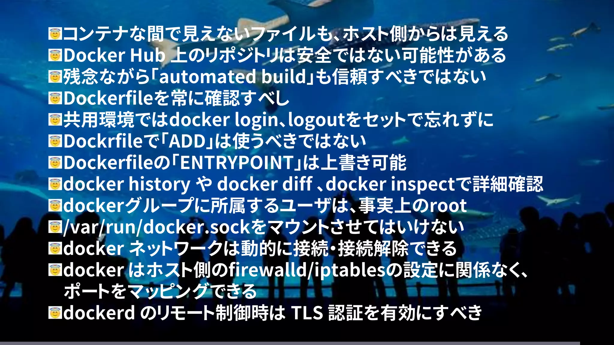 コンテナな間で見えないファイルも、ホスト側からは見える
Docker Hub 上のリポジトリは安全ではない可能性がある
残念ながら「automated build」も信頼すべきではない
Dockerfileを常に確認すべし
共用環境ではdocker login、logoutをセットで忘れずに
Dockrfileで「ADD」は使うべきではない
Dockerfileの「ENTRYPOINT」は上書き可能
docker history や docker diff 、docker inspectで詳細確認
dockerグループに所属するユーザは、事実上のroot
/var/run/docker.sockをマウントさせてはいけない
docker ネットワークは動的に接続・接続解除できる
docker はホスト側のfirewalld/iptablesの設定に関係なく、
ポートをマッピングできる
dockerd のリモート制御時は TLS 認証を有効にすべき
 