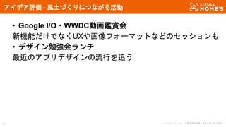 © LIFULL Co., Ltd. 本書の無断転載、複製を固く禁じます。15
アイデア評価 - 風土づくりにつながる活動
• Google I/O・WWDC動画鑑賞会
新機能だけでなくUXや画像フォーマットなどのセッションも
• デザイン勉強会ランチ
最近のアプリデザインの流行を追う
 