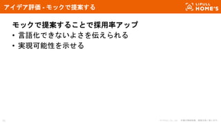 © LIFULL Co., Ltd. 本書の無断転載、複製を固く禁じます。16
アイデア評価 - モックで提案する
モックで提案することで採用率アップ
• 言語化できないよさを伝えられる
• 実現可能性を示せる
 