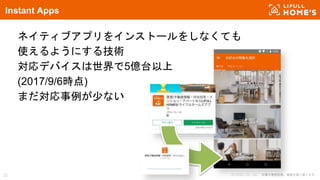 © LIFULL Co., Ltd. 本書の無断転載、複製を固く禁じます。22
Instant Apps
ネイティブアプリをインストールをしなくても
使えるようにする技術
対応デバイスは世界で5億台以上
(2017/9/6時点)
まだ対応事例が少ない
 