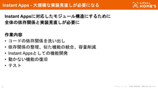 © LIFULL Co., Ltd. 本書の無断転載、複製を固く禁じます。23
Instant Apps - 大規模な実装見直しが必要になる
Instant Appsに対応したモジュール構造にするために
全体の依存関係と実装見直しが必要に
作業内容
• コードの依存関係を洗い出し
• 依存関係の整理、似た機能の統合、容量削減
• Instant Appsとしての機能開発
• 動かない機能の復旧
• テスト
 