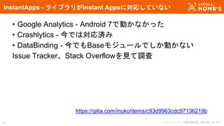 © LIFULL Co., Ltd. 本書の無断転載、複製を固く禁じます。
• Google Analytics - Android 7で動かなかった
• Crashlytics - 今では対応済み
• DataBinding - 今でもBaseモジュールでしか動かない
Issue Tracker、Stack Overflowを見て調査
InstantApps - ライブラリがInstant Appsに対応していない
25
https://qiita.com/inuko/items/c93d9963cdc97136219b
 