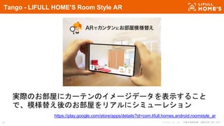 © LIFULL Co., Ltd. 本書の無断転載、複製を固く禁じます。27
Tango - LIFULL HOME’S Room Style AR
実際のお部屋にカーテンのイメージデータを表示すること
で、模様替え後のお部屋をリアルにシミューレション
https://play.google.com/store/apps/details?id=com.lifull.homes.android.roomstyle_ar
 