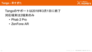 © LIFULL Co., Ltd. 本書の無断転載、複製を固く禁じます。28
Tango - 早すぎた
Tangoのサポートは2018年3月1日に終了
対応端末は2端末のみ
• Phab 2 Pro
• ZenFone AR
 