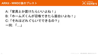 © LIFULL Co., Ltd. 本書の無断転載、複製を固く禁じます。31
ARKit - WWDC後のブレスト
A:「家具とか置けたらいいよね！」
B:「ホームズくんが召喚できたら面白いよね！」
C:「それはどれぐらいでできるの？」
一同: 「…」
 