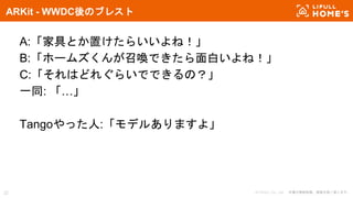 © LIFULL Co., Ltd. 本書の無断転載、複製を固く禁じます。32
ARKit - WWDC後のブレスト
A:「家具とか置けたらいいよね！」
B:「ホームズくんが召喚できたら面白いよね！」
C:「それはどれぐらいでできるの？」
一同: 「…」
Tangoやった人:「モデルありますよ」
 