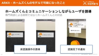 © LIFULL Co., Ltd. 本書の無断転載、複製を固く禁じます。34
ARKit - ホームズくんのモデルで可能になったこと
ホームズくんとコミュニケーションしながらユーザを誘導
専門用語による説明ではなくホームズくんとの対話
床認識操作の誘導 認識完了の通知
 