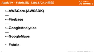 © LIFULL Co., Ltd. 本書の無断転載、複製を固く禁じます。38
AppleTV - Fabricだけ（2018/2/14現在）
• AWSCore (AWSSDK)
• Firebase
• GoogleAnalytics
• GoogleMaps
• Fabric
 