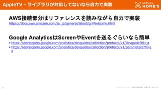 © LIFULL Co., Ltd. 本書の無断転載、複製を固く禁じます。39
AppleTV - ライブラリが対応してないなら自力で実装
AWS接続部分はリファレンスを読みながら自力で実装
https://docs.aws.amazon.com/ja_jp/general/latest/gr/Welcome.html
Google AnalyticsはScreenやEventを送るぐらいなら簡単
• https://developers.google.com/analytics/devguides/collection/protocol/v1/devguide?hl=ja
• https://developers.google.com/analytics/devguides/collection/protocol/v1/parameters?hl=j
a
 