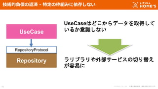 © LIFULL Co., Ltd. 本書の無断転載、複製を固く禁じます。48
技術的負債の返済 - 特定の枠組みに依存しない
UseCase
Repository
RepositoryProtocol
UseCaseはどこからデータを取得して
いるか意識しない
ラリブラリや外部サービスの切り替え
が容易に
 