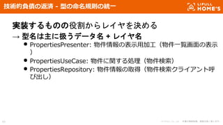 © LIFULL Co., Ltd. 本書の無断転載、複製を固く禁じます。49
技術的負債の返済 - 型の命名規則の統一
実装するものの役割からレイヤを決める
→ 型名は主に扱うデータ名 + レイヤ名
• PropertiesPresenter: 物件情報の表示用加工（物件一覧画面の表示
）
• PropertiesUseCase: 物件に関する処理（物件検索）
• PropertiesRepository: 物件情報の取得（物件検索クライアント呼
び出し）
 