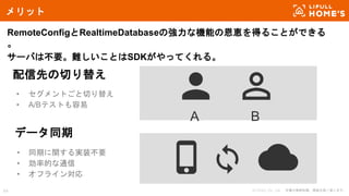 © LIFULL Co., Ltd. 本書の無断転載、複製を固く禁じます。64
メリット
RemoteConfigとRealtimeDatabaseの強力な機能の恩恵を得ることができる
。
サーバは不要。難しいことはSDKがやってくれる。
データ同期
• 同期に関する実装不要
• 効率的な通信
• オフライン対応
配信先の切り替え
• セグメントごと切り替え
• A/Bテストも容易
A B
 