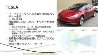 • イーロンマスク氏による電気自動車ベン
チャー企業
– 2003年創業
• 自動運転に対応したハードウェアを標準
装備
– カメラや超音波、レーダーなどで周辺を認識
– オートパイロット機能を提供
– 現在は完全な自動運転ではないが、将来は完全自
動運転に対応？
– ソフトウェアアップデートで機能追加
• 利用者の運転行動を通してアルゴリズム
を進化
• Webでカスタマイズ・オーダー
TESLA
https://ja.wikipedia.org/wiki/テスラ・モデル3
 