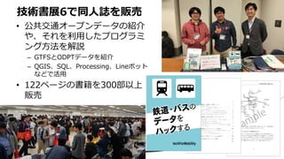 • 公共交通オープンデータの紹介
や、それを利用したプログラミ
ング方法を解説
– GTFSとODPTデータを紹介
– QGIS、SQL、Processing、Lineボット
などで活用
• 122ページの書籍を300部以上
販売
技術書展6で同人誌を販売
 