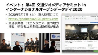 • 2020年3月7日（土） 東大駒場IIにて
• https://geomedia2020.peatix.com
• 交通事業者、ITエンジニア、国や地方
行政、研究者など多様な関係者が集合
イベント： 第4回 交通ジオメディアサミット in
インターナショナルオープンデータデイ2020
 