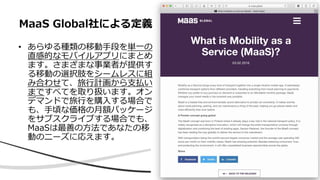 • あらゆる種類の移動手段を単一の
直感的なモバイルアプリにまとめ
ます。さまざまな事業者が提供す
る移動の選択肢をシームレスに組
み合わせて、旅行計画から支払い
まですべてを取り扱います。オン
デマンドで旅行を購入する場合で
も、手頃な価格の月額パッケージ
をサブスクライブする場合でも、
MaaSは最善の方法であなたの移
動のニーズに応えます。
MaaS Global社による定義
 