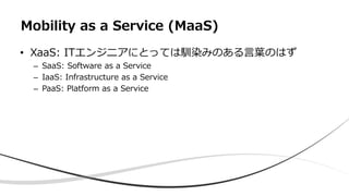 • XaaS: ITエンジニアにとっては馴染みのある言葉のはず
– SaaS: Software as a Service
– IaaS: Infrastructure as a Service
– PaaS: Platform as a Service
Mobility as a Service (MaaS)
 