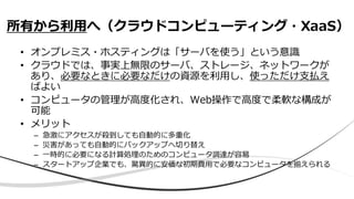 • オンプレミス・ホスティングは「サーバを使う」という意識
• クラウドでは、事実上無限のサーバ、ストレージ、ネットワークが
あり、必要なときに必要なだけの資源を利用し、使っただけ支払え
ばよい
• コンピュータの管理が高度化され、Web操作で高度で柔軟な構成が
可能
• メリット
– 急激にアクセスが殺到しても自動的に多重化
– 災害があっても自動的にバックアップへ切り替え
– 一時的に必要になる計算処理のためのコンピュータ調達が容易
– スタートアップ企業でも、驚異的に安価な初期費用で必要なコンピュータを揃えられる
所有から利用へ（クラウドコンピューティング・XaaS）
 