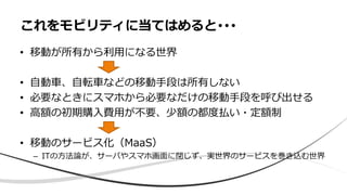 • 移動が所有から利用になる世界
• 自動車、自転車などの移動手段は所有しない
• 必要なときにスマホから必要なだけの移動手段を呼び出せる
• 高額の初期購入費用が不要、少額の都度払い・定額制
• 移動のサービス化（MaaS）
– ITの方法論が、サーバやスマホ画面に閉じず、実世界のサービスを巻き込む世界
これをモビリティに当てはめると･･･
 