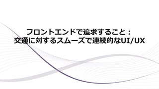 フロントエンドで追求すること：
交通に対するスムーズで連続的なUI/UX
 