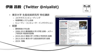 伊藤 昌毅 (Twitter @niyalist)
• 東京大学 生産技術研究所 特任講師
– ユビキタスコンピューティング
– 地理情報システム技術
– ヒューマン・コンピュータ・インタラクション
• 経歴
– 静岡県掛川市出身
– 2008-2010 慶應義塾大学大学院 政策・メディ
ア研究科 特別研究助教
– 2010-2013 鳥取大学 大学院工学研究科 助教
– 2013-2019 東京大学 生産技術研究所 助教
– 2019- 現職
 