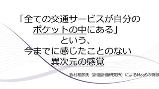 「全ての交通サービスが自分の
ポケットの中にある」
という、
今までに感じたことのない
異次元の感覚
牧村和彦氏（計量計画研究所）によるMaaSの特徴
 