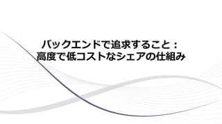 バックエンドで追求すること：
高度で低コストなシェアの仕組み
 