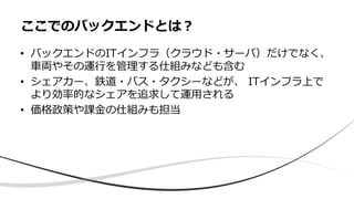 • バックエンドのITインフラ（クラウド・サーバ）だけでなく、
車両やその運行を管理する仕組みなども含む
• シェアカー、鉄道・バス・タクシーなどが、 ITインフラ上で
より効率的なシェアを追求して運用される
• 価格政策や課金の仕組みも担当
ここでのバックエンドとは？
 