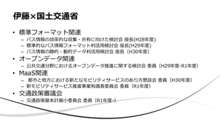• 標準フォーマット関連
– バス情報の効率的な収集・共有に向けた検討会 座長(H28年度)
– 標準的なバス情報フォーマット利活用検討会 座長(H29年度)
– バス情報の静的・動的データ利活用検討会 座長（H30年度）
• オープンデータ関連
– 公共交通分野におけるオープンデータ推進に関する検討会 委員（H29年度-R1年度）
• MaaS関連
– 都市と地方における新たなモビリティサービスのあり方懇談会 委員（H30年度）
– 新モビリティサービス推進事業有識者委員会 委員（R1年度）
• 交通政策審議会
– 交通政策基本計画小委員会 委員（R1年度-）
伊藤×国土交通省
 