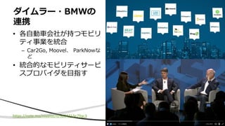 • 各自動車会社が持つモビリ
ティ事業を統合
– Car2Go, Moovel、 ParkNowな
ど
• 統合的なモビリティサービ
スプロバイダを目指す
ダイムラー・BMWの
連携
https://note.mu/niyalist/n/nd34413e79ac3
 